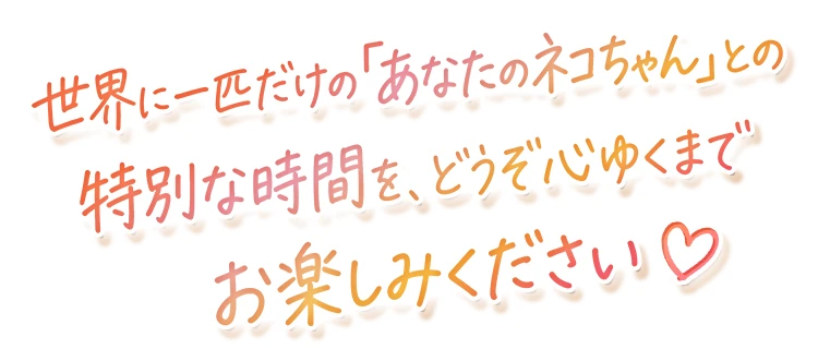 世界に一匹だけの「あなたのネコちゃん」との特別な時間を、どうぞ心ゆくまでお楽しみください♡