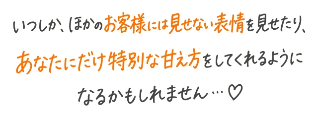 いつしか、ほかのお客様には見せない表情を見せたり、あなたにだけ特別な甘え方をしてくれるようになるかもしれません…♡