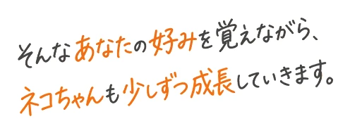 そんなあなたの好みを覚えながら、ネコちゃんも少しずつ成長していきます。